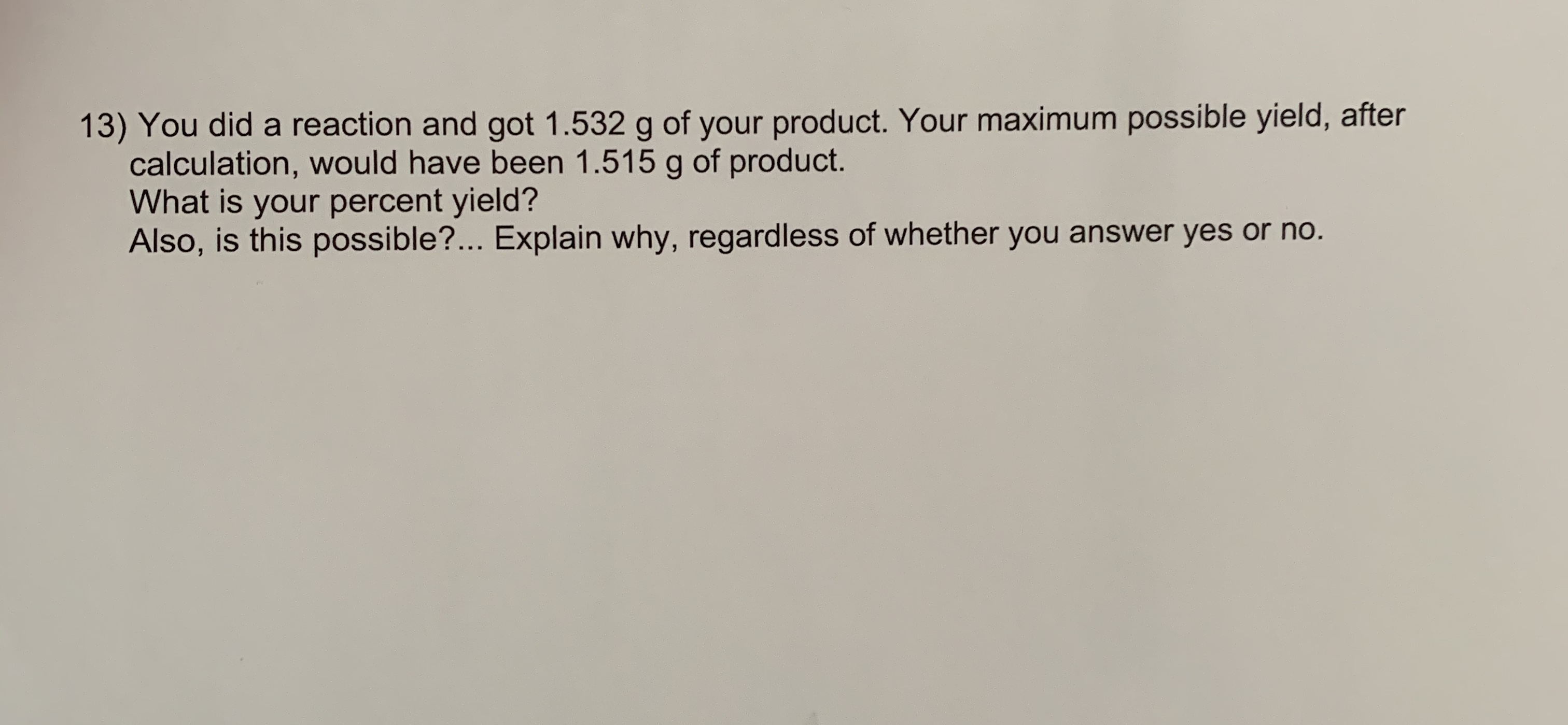 13) You did a reaction and got 1.532 g of your product. Your maximum possible yield, after
calculation, would have been 1.515 g of product.
What is your percent yield?
Also, is this possible?... Explain why, regardless of whether you answer yes or no.
