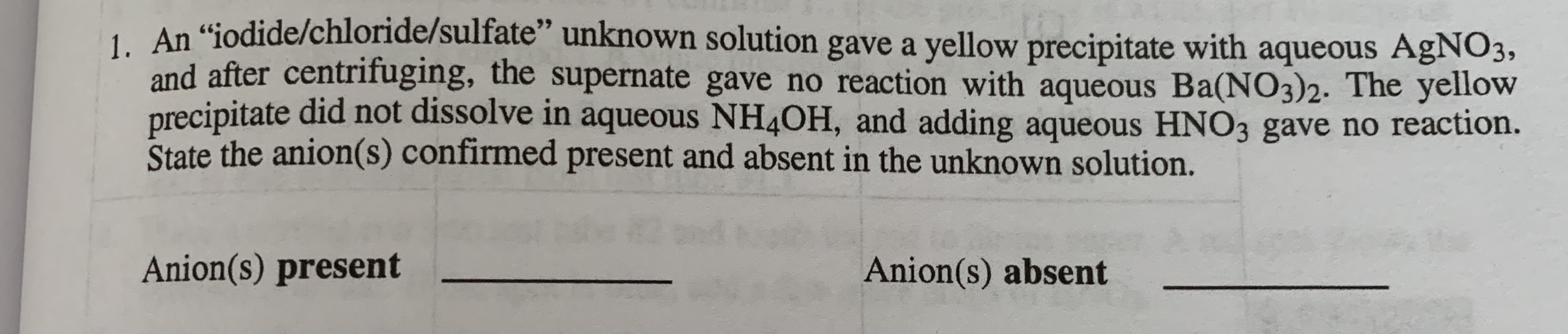 1. An "jodide/chloride/sulfate'" unknown solution gave a yellow precipitate with aqueous AgNO3,
and after centrifuging, the supernate gave no reaction with aqueous Ba(NO3)2. The yellow
precipitate did not dissolve in aqueous NH4OH, and adding aqueous HNO3 gave no reaction.
State the anion(s) confirmed present and absent in the unknown solution.
nd
Anion(s) present
Anion(s) absent
