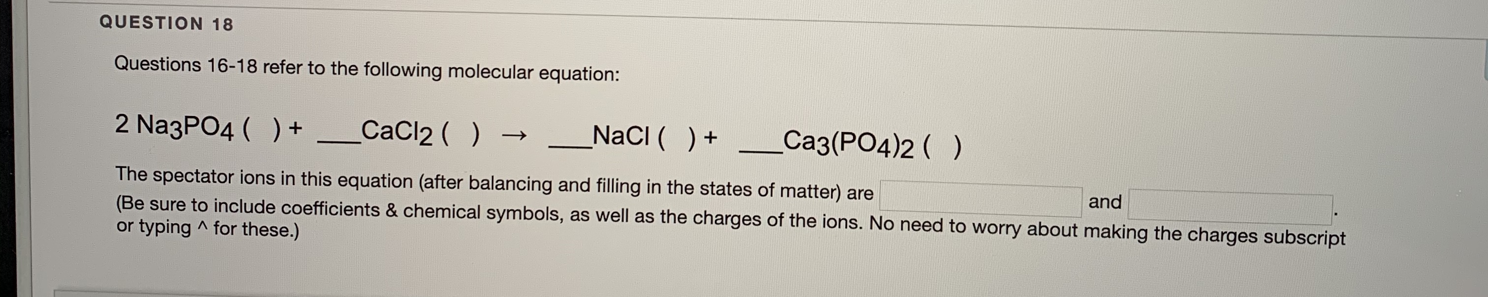 2 NazPO4 ( ) + _CaCl2 ( )
NacI ( )+
Ca3(PO4)2 ( )
The spectator ions in this equation (after balancing and filling in the states of matter) are
(Be sure to include coefficients & chemical symbols, as well as the charges of the ions. No need to worry about making the charges subscript
or typing ^ for these.)
and
