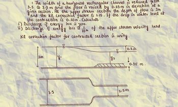 : The width of a horizontal, rectangular channel is reduced from
3.5 to 2.5 m and the floor is raised by 0.25m in elevation at a
given section. At the upper stream section the depth of flow is Im
and the KE correction factor is 1.15. If the drop in water level at
the contraction is 0.20m. Calculate
loss is
i) Discharge if
energy
• zero.
") Discharge if energy loss is
10th of the upper stream velocity head.
KE correction factor for contracted section is unity.
2m
y₁
0.2m
y:
2
0.25 m.
3.5
2.5m