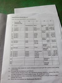 PRACTICAL EXERCISE 1.2
Enter the data given below into a worksheet.
E
Stationery
Supplies Ltd
2.
Receipt
Amount
Date
SalesPerson Item
No
Toys
Stationery
Toys
1238 1,782.10
1255 4,853.55
51.35
21-Nov
Carl
26-Nov
Carl
Carl
1395
26-Nov
Carl's
Total
1141
91.16
Cards
21-Nov
24-Nov
10 21-Nov
John
John
John
1982
442.60
Books
9
561.50
62.75
1885
Toys
Toys
1875
11
26-Nov
John
John's
Total
12
234.50
472.60
1032
Judy
Judy
Books
13 22-Nov
14 26-Nov
1920
Sports
goods
Judy's
Total
15
16 25-Nov
Mary
Toys
1774
364.15
Mary's
Total
17
52.95
81.60
1160
18 22-Nov
19 23-Nov
Susan
Susan
Electronics
Cards
Others
1075
1745
132.95
20 23-Nov
Susan
1662 2,580.10
Sports
goods
21 24-Nov
Susan
Susan's
Total
22
23
Grand
Total
24
(i). Calculate the totals for each salesperson and get the grand total using
a formula.
(ii). Format the worksheet as follows:
Make all the Totals bold, two decimal places, comma, center the title
across columns A-E and make it size 16, bold and Italic.
(iii). Put a double border round the whole table and a single line border
inside the table.
(iv). Save the worksheet as Stationery Analysis.
