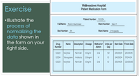 Exercise
Wellmeadows Hospital
Patient Medication Form
• Illustrate the
Patient Number: P1O034
Full Name: Robert MacDonald
Ward Number: Ward 11
process of
normalizing the
data shown in
the form on your
Bed Number: 84
Ward Name: Orthopaedic
Drug
Number
Name Description Dosage Method of Units per Start Date Finish Date
Admin
Day
right side.
10223 Morphine
Pain Killer 10mg/ml
Oral
50
24/03/04| 24/04/05
10334 Tetracyclene Antibiotic | 0.5mg/ml
IV
10
24/03/04| 17104/04
10223 Morphine
Pain Killer 10mg/ml
Oral
25/04/05 | 02105/06
10
