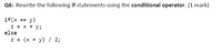 Q6: Rewrite the following if statements using the conditional operator. (1 mark)
if(x == y)
z = x + y;
else
z = (x + y) / 2;
