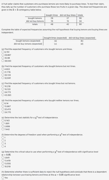 A fruit seller claims that customers who purchases lemons are more likely to purchase limes. To test their claim,
they tally up the number of customers who purchase these two fruits in a given day. The observed frequencies are
given in the 2 x 2 contingency table below.
29.867
35.98
38.043
Complete the table of expected frequencies assuming the null hypothesis that buying lemons and buying limes are
independent.
bought lemons
did not buy lemons
totals
18.133
24.773
43.393
bought limes did not buy limes totals
27
56
15
34
42
90
bought lemons (expected)
did not buy lemons (expected)
29
19
48
(a) Find the expected frequency of customers who bought lemons and limes.
8.791
bought limes (expected) did not buy limes (expected)
(b)
(d)
(b) Find the expected frequency of customers who bought lemons but not limes.
4.822
21.776
26.133
32.641
1
2
(3 3
4
(a)
(c)
(c) Find the expected frequency of customers who bought limes but not lemons.
16.218
3.841
13.419
13.555
16.019
(d) Find the expected frequency of customers who bought neither lemons nor limes.
O 6.14
15.867
20.413
O24.775
(e) Determine the test statistic for a x² test of independence.
0.143
1.891
2.699
7.442
(f) Determine the degrees of freedom used when performing a x² test of independence.
(g) Determine the critical value to use when performing a X² test of independence with significance level
a = 0.05.
(h) Determine whether there is sufficient data to reject the null hypothesis and conclude that there is a dependent
relationship between purchasing lemons and limes at the a= 0.05 significance level.
Yes