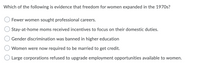 Which of the following is evidence that freedom for women expanded in the 1970s?
Fewer women sought professional careers.
Stay-at-home moms received incentives to focus on their domestic duties.
Gender discrimination was banned in higher education
Women were now required to be married to get credit.
O Large corporations refused to upgrade employment opportunities available to women.
