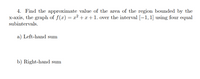 4. Find the approximate value of the area of the region bounded by the
x-axis, the graph of f(x) = x² +x+1. over the interval [-1, 1] using four equal
subintervals.
a) Left-hand sum
b) Right-hand sum
