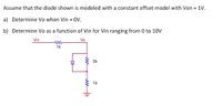 Assume that the diode shown is modeled with a constant offset model with Von = 1V.
a) Determine Vo when Vin = 0V.
b) Determine Vo as a function of Vin for Vin ranging from 0 to 10V
Vin
Vo
1k
* 3k
1k
