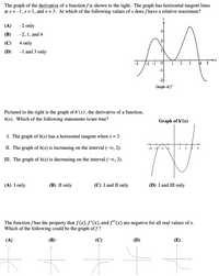 The graph of the derivative of a function f is shown to the right. The graph has horizontal tangent lines
at x = -1, x= 1, and x = 3. At which of the following values of x does f have a relative maximum?
(A)
-2 only
3+
(В)
-2, 1, and 4
2+
(C)
4 only
(D)
-1 and 3 only
-1
Graph of f'
Pictured to the right is the graph of h' (x) , the derivative of a function,
h(x). Which of the following statements is/are true?
Graph of h'(x)
I. The graph of h(x) has a horizontal tangent when x = 3.
II. The graph of h(x) is increasing on the interval (-∞, 2).
- -2 1
1
2
4
III. The graph of h(x) is decreasing on the interval (-∞0, 3).
(A) I only
(В) П only
(C) I and II only
(D) I and III only
The function f has the property that f(x),f'(x), and f"(x) are negative for all real values of x.
Which of the following could be the graph of f?
(A)
(В)
(C)
(D)
(E)
