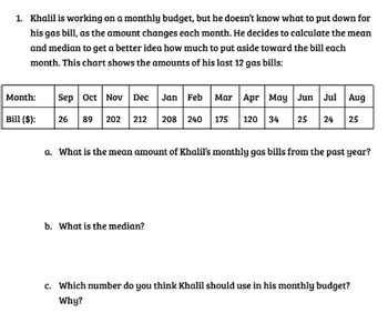 1. Khalil is working on a monthly budget, but he doesn't know what to put down for
his gas bill, as the amount changes each month. He decides to calculate the mean
and median to get a better idea how much to put aside toward the bill each
month. This chart shows the amounts of his last 12 gas bills:
Month:
Bill ($):
Sep Oct Nov Dec Jan Feb Mar Apr May Jun Jul Aug
26 89 202 212 208 240 175 120 34 25 24 25
a. What is the mean amount of Khalil's monthly gas bills from the past year?
b. What is the median?
c. Which number do you think Khalil should use in his monthly budget?
Why?