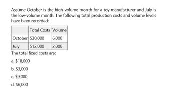 Assume October is the high-volume month for a toy manufacturer and July is
the low-volume month. The following total production costs and volume levels
have been recorded:
Total Costs Volume
October $30,000
6,000
July
$12,000
2,000
The total fixed costs are:
a. $18,000
b. $3,000
c. $9,000
d. $6,000