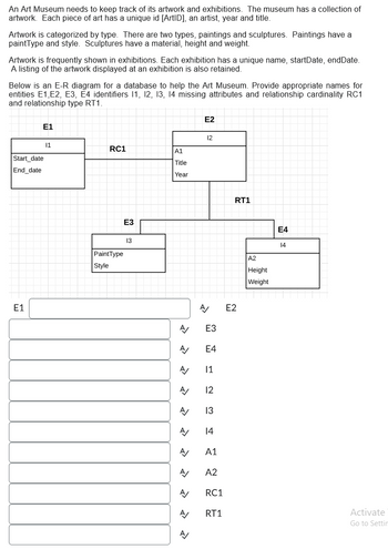An Art Museum needs to keep track of its artwork and exhibitions. The museum has a collection of
artwork. Each piece of art has a unique id [ArtID], an artist, year and title.
Artwork is categorized by type. There are two types, paintings and sculptures. Paintings have a
paintType and style. Sculptures have a material, height and weight.
Artwork is frequently shown in exhibitions. Each exhibition has a unique name, startDate, endDate.
A listing of the artwork displayed at an exhibition is also retained.
Below is an E-R diagram for a database to help the Art Museum. Provide appropriate names for
entities E1, E2, E3, E4 identifiers 11, 12, 13, 14 missing attributes and relationship cardinality RC1
and relationship type RT1.
Start_date
End_date
E1
E1
11
RC1
PaintType
Style
E3
13
A1
Title
Year
A/
A
A/
A/
A/
A/
A/
A/
A
A/
A/
E2
12
A/ E2
E3
E4
11
12
13
14
A1
A2
RC1
RT1
RT1
A2
Height
Weight
E4
14
Activate
Go to Settin