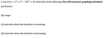 2. Let f(x) = x¹ + x³ − 10x² + 10. Find each of the following. You will need your graphing calculator.
(a) domain:
(b) range:
(c) intervals where the function is increasing:
(d) intervals where the function is decreasing: