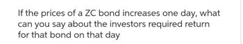 If the prices of a ZC bond increases one day, what
can you say about the investors required return
for that bond on that day