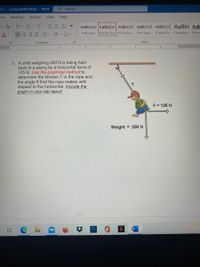 Te-1 - Compatibility Mode
Word
9 Search
ces
Mailings
Review
View
Help
E - E- E E AL I
AaBbCcC AaBbCcl AaBbCcC AaBbCcC AaBbCcC AaBb( AaB
三三三 、 、田v
I Normal
1 Body Text 1 List Para. I No Spac. 1 Table Pa.. 1 Heading 1 1 Hea
Paragraph
Styles
. I .1 I 2 I 3 .....
4. 5 6 I
3. A child weighing 200 N is being held
back in a swing by a horizontal force of
125 N. Use the graphical method to
determine the tension T in the rope and
the angle e that the rope makes with
respect to the horizontal. Include the
graph in your lab report.
F = 125 N
Weight = 200 N
%2:
