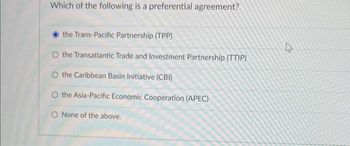 Which of the following is a preferential agreement?
the Trans-Pacific Partnership (TPP)
O the Transatlantic Trade and Investment Partnership (TTIP)
O the Caribbean Basin Initiative (CBI)
O the Asia-Pacific Economic Cooperation (APEC)
O None of the above.