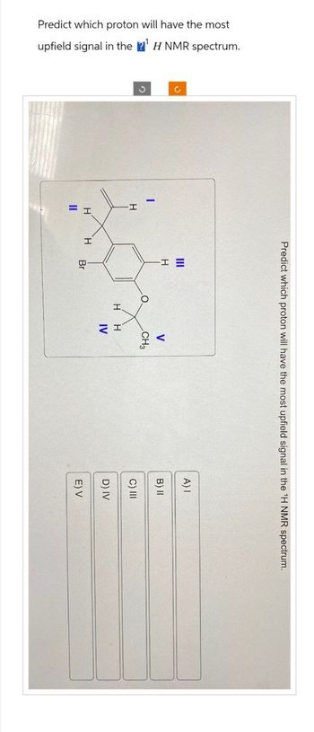 Predict which proton will have the most
upfield signal in the ¹ H NMR spectrum.
O
H
Predict which proton will have the most upfield signal in the ¹H NMR spectrum.
H H
11
H
Br
O
H
V
CH3
H
IV
A) I
B) II
C) III
D) IV
E) V