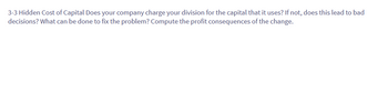 3-3 Hidden Cost of Capital Does your company charge your division for the capital that it uses? If not, does this lead to bad
decisions? What can be done to fix the problem? Compute the profit consequences of the change.