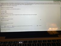 Question Help ▼
According to a job website, each job opening on average attracted 251 résumés in 2016. The job market improved in 2017 compared to 2016, which means that more people will likely be switching jobs but also fewer
unemployed workers remain in the job market. To find out which trend is stronger, a random sample of 20 employers in a region was taken. Each employer reported how many résumés they received in 2017 for each
job opening. Their answers are shown in the accompanying table. Using a = 0.10, complete parts a through d.
E Click the icon to view the data on résumés received.
a. State the null and altemative hypotheses.
Determine the null hypothesis, Ho, and the alternative hypothesis, H,.
Ho: H
= 251
* 251
H: u
(Type integers or decimals. Do not round.)
b. Does this sample provide enough evidence to suggest that the number of résumés that were received in 2017 has changed?
Identify the critical value.
(Round to two decimal places as needed.)
Determine the test statistic.
(Round to two decimal places as needed.)
State the conclusion.
résumés.
V evidence to conclude that the résumés that were received in 2017
Ho. There
(Type an integer or a decimal. Do not round.)
Click to select your answer(s).
Save for Later
MacBook Pro
ו (R
F10
F7
F8
20
F5
esc
F3
F1
F2
*
%
@
9
%24
