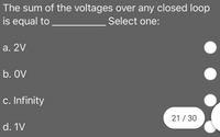 The sum of the voltages over any closed loop
is equal to
Select one:
a. 2V
b. OV
c. Infinity
21 / 30
d. 1V
