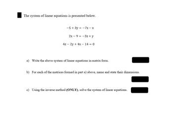 The system of linear equations is presented below.
-5+ 3y = -7z-x
2x-9-3z +y
4z - 2y + 4x-14 = 0
a) Write the above system of linear equations in matrix form.
b) For each of the matrices formed in part a) above, name and state their dimensions.
c) Using the inverse method (ONLY), solve the system of linear equations.