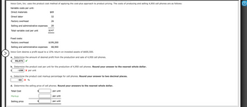 Voice Com, Inc. uses the product cost method of applying the cost-plus approach to product pricing. The costs of producing and selling 4,950 cell phones are as follows:
Variable costs per unit:
Direct materials
Direct labor
Factory overhead
Selling and administrative expenses
Total variable cost per unit
$69
32
26
20
Fixed costs:
Factory overhead
Selling and administrative expenses
Voice Com desires a profit equal to a 15% return on invested assets of $600,500.
$147
>
a. Determine the amount of desired profit from the production and sale of 4,950 cell phones.
90,075
$199,200
68,900
b. Determine the product cost per unit for the production of 4,950 cell phones. Round your answer to the nearest whole dollar.
-158 X per unit
Total Cost
c. Determine the product cost markup percentage for cell phones. Round your answer to two decimal places.
-66 X %
Markup
Selling price
d. Determine the selling price of cell phones. Round your answers to the nearest whole dollar.
per unit
per unit
per unit