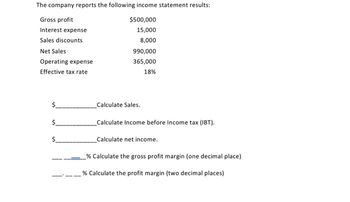 The company reports the following income statement results:
Gross profit
$500,000
Interest expense
15,000
Sales discounts
8,000
Net Sales
Operating expense
Effective tax rate
$
$
$
990,000
365,000
18%
Calculate Sales.
Calculate Income before Income tax (IBT).
Calculate net income.
% Calculate the gross profit margin (one decimal place)
% Calculate the profit margin (two decimal places)