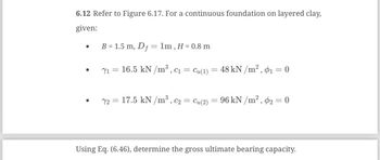 ### Problem 6.12

Refer to Figure 6.17. For a continuous foundation on layered clay, the following parameters are given:

- **Foundation Dimensions and Depth:**
  - Width (\( B \)) = 1.5 m
  - Depth of foundation (\( D_f \)) = 1 m
  - Thickness of clay layer (\( H \)) = 0.8 m

- **Layer 1 Properties:**
  - Unit weight (\( \gamma_1 \)) = 16.5 kN/m³
  - Cohesion (\( c_1 = c_{u(1)} \)) = 48 kN/m²
  - Angle of internal friction (\( \phi_1 \)) = 0

- **Layer 2 Properties:**
  - Unit weight (\( \gamma_2 \)) = 17.5 kN/m³
  - Cohesion (\( c_2 = c_{u(2)} \)) = 96 kN/m²
  - Angle of internal friction (\( \phi_2 \)) = 0

Using Equation (6.46), determine the gross ultimate bearing capacity.

### Explanation:
The problem involves calculating the bearing capacity of a foundation resting on a two-layered clay system. The necessary parameters like width, depth, unit weights, cohesion values, and angles of internal friction for each layer are specified. Since the angles of internal friction are zero, the soil behaves as a purely cohesive material.

### Diagram Explanation:
The diagram (Figure 6.17) typically illustrates a cross-section of the layered foundation system, showing the different layers of clay with their respective properties, including the thickness (\( H \)), depth (\( D_f \)), and width (\( B \)). Each layer is labeled with its specific unit weight and cohesion.