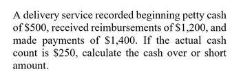 A delivery service recorded beginning petty cash
of $500, received reimbursements of $1,200, and
made payments of $1,400. If the actual cash
count is $250, calculate the cash over or short
amount.