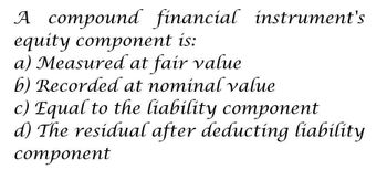 A compound financial instrument's
equity component is:
a) Measured at fair value
b) Recorded at nominal value
c) Equal to the liability component
d) The residual after deducting liability
component