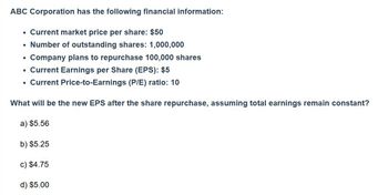 ABC Corporation has the following financial information:
• Current market price per share: $50
• Number of outstanding shares: 1,000,000
•
Company plans to repurchase 100,000 shares
•
Current Price-to-Earnings (P/E) ratio: 10
⚫ Current Earnings per Share (EPS): $5
What will be the new EPS after the share repurchase, assuming total earnings remain constant?
a) $5.56
b) $5.25
c) $4.75
d) $5.00