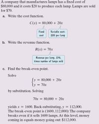 A company that manufactures lamps has a fixed cost of
$80,000 and it costs $20 to produce each lamp. Lamps are sold
for $70.
a. Write the cost function.
C(x) = 80,000 + 20x
Fixed
Variable cost:
cost
$20 per lamp
b. Write the revenue function.
R(x)
70x
Revenue per lamp, $70,
times number of lamps sold
c. Find the break-even point.
Solve
Sy
80,000 + 20x
70x
by substitution. Solving
70x = 80,000 + 20x
yields x = 1600. Back-substituting, y
The break-even point is (1600, 112,000): The company
breaks even if it sells 1600 lamps. At this level, money
coming in equals money going out: $112,000.
112,000.
