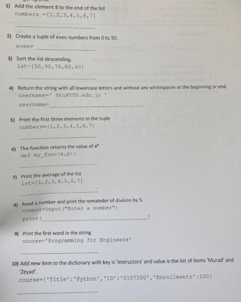 1) Add the element 8 to the end of the list
numbers = [1,2,3,4,5,6,7]
2) Create a tuple of even numbers from 0 to 50.
even=
2002
3) Sort the list descending.
1st=[50, 90,70,80,60]
4) Return the string with all lowercase letters and without any whitespaces at the beginning or end.
username=' Stu@TTU.edu.jo
username=
5) Print the first three elements in the tuple
numbers= (1,2,3,4,5,6,7)
6) The function returns the value of x
def my_func (x, p):
7) Print the average of the list
1st [1,2,3,4,5,6,7]
8) Read a number and print the remainder of division by 5.
number=input ("Enter a number")
print (
9) Print the first word in the string
course='Programming for Engineers'
10) Add new item to the dictionary with key is 'Instructors' and value is the list of items 'Murad' and
'Zeyad'.
course={'Title': 'Python', 'ID': '0107200', 'Enrollments':100}