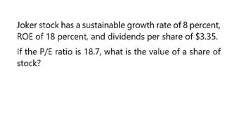 Joker stock has a sustainable growth rate of 8 percent,
ROE of 18 percent, and dividends per share of $3.35.
If the P/E ratio is 18.7, what is the value of a share of
stock?