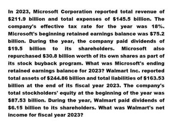 In 2023, Microsoft Corporation reported total revenue of
$211.9 billion and total expenses of $145.5 billion. The
company's effective tax rate for the year was 18%.
Microsoft's beginning retained earnings balance was $75.2
billion. During the year, the company paid dividends of
$19.5 billion to its shareholders. Microsoft also
repurchased $30.8 billion worth of its own shares as part of
its stock buyback program. What was Microsoft's ending
retained earnings balance for 2023? Walmart Inc. reported
total assets of $244.86 billion and total liabilities of $163.53
billion at the end of its fiscal year 2023. The company's
total stockholders' equity at the beginning of the year was
$87.53 billion. During the year, Walmart paid dividends of
$6.15 billion to its shareholders. What was Walmart's net
income for fiscal year 2023?