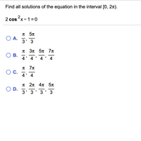 Find all solutions of the equation in the interval [0, 2x).
2 cos x -1 =0
5T
O A.
3' 3
-
-
T 3n 5n 7n
ОВ.
4' 4' 4' 4
-
-
С.
4' 4
-
п 2л 4л 5л
O D.
3' 3
-
-
-
3' 3
