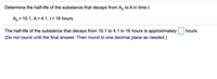 Determine the half-life of the substance that decays from A, to A in time t.
A, = 10.1, A = 4.1, t= 16 hours
%3D
The half-life of the substance that decays from 10.1 to 4.1 in 16 hours is approximately
hours.
(Do not round until the final answer. Then round to one decimal place as needed.)
