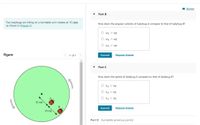 I Review
Part B
Two ladybugs are riding on a turntable as it rotates at 15 rpm
as shown in (Figure 1).
How does the angular velocity of ladybug A compare to that of ladybug B?
O WA > wB
O WA = WB
O WA < wB
Figure
1 of 1
Submit
Request Answer
Part C
How does the speed of ladybug A compare to that of ladybug B?
VA
VB
VA
VB
O VA < VB
10 cm
B
Submit
Request Answer
10 cm
Part D Complete previous part(s)
