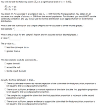 You wish to test the following claim (Ha) at a significance level of a = 0.002.
H.:P1 = P2
Ha:P1 + P2
You obtain 41.7% successes in a sample of size n1 = 508 from the first population. You obtain 34.2%
successes in a sample of size n2 = 380 from the second population. For this test, you should NOT use the
continuity correction, and you should use the normal distribution as an approximation for the binomial
distribution.
What is the test statistic for this sample? (Report answer accurate to three decimal places.)
test statistic=
What is the p-value for this sample? (Report answer accurate to four decimal places.)
p-value =
The p-value is...
O less than (or equal to)
greater than a
This test statistic leads to a decision to...
O reject the null
O accept the null
O fail to reject the null
As such, the final conclusion is that...
O There is sufficient evidence to warrant rejection of the claim that the first population proportion is
not equal to the second population proprtion.
O There is not sufficient evidence to warrant rejection of the claim that the first population proportion
is not equal to the second population proprtion.
O The sample data support the claim that the first population proportion is not equal to the second
population proprtion.
O There is not sufficient sample evidence to support the claim that the first population proportion is
not equal to the second population proprtion.
