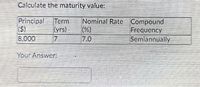 Calculate the maturity value:
Principal
(S)
8,000
Term
(yrs)
17
Nominal Rate Compound
(%)
7.0
Frequency
Semiannually
Your Answer:
