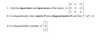 4
-4
5 8 8
If A is diagonalizable, find a matrix P and a diagonal matrix D such that P¹AP = D.
0
1. Find the eigenvalues and eigenvectors of the matrix A = 0
If A is diagonalizable, calculate A 0
2
12
-12