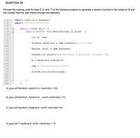 ### Question 29

Choose the missing code for lines 2, 9, and 17 in the following program to generate a random number in the range of 10 and the number that the user inputs through the keyboard.

#### Code Snippet:
```java
import java.util.Scanner;
import --------------------;

public class Q3_2 {
    public static void main(String [] args) {
        int x, num;

        Scanner keyboard = new Scanner(-------------);

        Random rand1 = new Random();

        System.out.print("Please enter a positive integer: ");

        x = keyboard.nextInt();

        num = ---------------------;

        System.out.println(num);
    }
}
```

#### Missing Code Options:
A. `java.util.Random, system.in, nextInt(x + 10)`

B. `java.util.Random, System.in , rand1.nextInt(x) + 10`

C. `java.util.Random, keyboard, rand1.nextInt(x+10)`

D. `java.util.*, keyboard, rand1.nextInt(x) + 10`

**Explanation:**
The code above is designed to prompt the user to enter a positive integer, then generate and print a random number in the range of 10 and the entered positive integer. To complete the code, we need to choose the correct imports and method calls.

**Correct Answer:**

**D. java.util.*, keyboard, rand1.nextInt(x) + 10**

**Explanation:**
1. The `import java.util.*;` statement allows you to import all classes from the `java.util` package, which includes both `Scanner` and `Random`.
2. `new Scanner(System.in);` correctly initializes the `Scanner` to take input from the keyboard.
3. `rand1.nextInt(x) + 10` generates a random number between 0 (inclusive) and `x` (exclusive) and adds 10 to it, ensuring the result is within the range 10 to (x + 10) - 1.