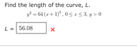 Find the length of the curve, L.
y? = 64 (x + 1) ,0< x < 3, y > 0
L = | 56.08
