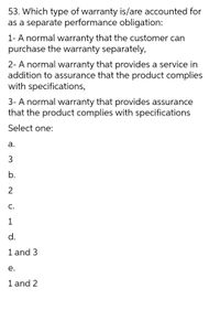 53. Which type of warranty is/are accounted for
as a separate performance obligation:
1- A normal warranty that the customer can
purchase the warranty separately,
2- A normal warranty that provides a service in
addition to assurance that the product complies
with specifications,
3- A normal warranty that provides assurance
that the product complies with specifications
Select one:
а.
b.
2
C.
1
d.
1 and 3
е.
1 and 2
