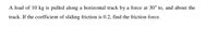 A load of 10 kg is pulled along a horizontal track by a force at 30° to, and about the
track. If the coefficient of sliding friction is 0.2, find the friction force.
