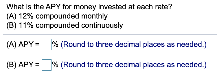 What is the APY for money invested at each rate?
(A) 12% compounded monthly
(B) 11% compounded continuously
(A) APY =
% (Round to three decimal places as needed.)
% (Round to three decimal places as needed.)
(B) APY =
