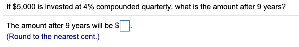 If $5,000 is invested at 4% compounded quarterly, what is the amount after 9 years?
The amount after 9 years will be $
(Round to the nearest cent.)
