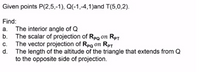 Given points P(2,5,-1), Q(-1,-4,1)and T(5,0,2).
Find:
a. The interior angle of Q
The scalar of projection of RpQ on Rpt
The vector projection of Rpg on Rpt
C.
The length of the altitude of the triangle that extends from Q
to the opposite side of projection.
