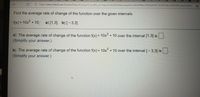 32
https://www.mathxl.com/Student/PlayerTest.aspx?tc_profile_url=https%3a%2f%2felearning.kctcs.edu%2flearn%2fapi%2fv1%2flti%2fprofile%3flti_version%3d... o
Find the average rate of change of the function over the given intervals.
f(x) = 10x° + 10;
a) [1,3], b) [-3,3]
%3D
a) The average rate of change of the function f(x) = 10x° + 10 over the interval [1,3] is.
(Simplify your answer.)
b) The average rate of change of the function f(x) = 10x° + 10 over the interval [- 3,3] is
%3D
(Simplify your answer.)
