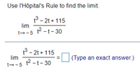 **Instruction for Educational Website**

---

**Objective:** Use l'Hôpital's Rule to find the limit.

**Problem Statement:**

\[
\lim_{{t \to 5}} \frac{{t^3 - 2t + 115}}{{t^2 - t - 30}}
\]

**Solution:**

Apply l'Hôpital's Rule:

\[
\lim_{{t \to 5}} \frac{{t^3 - 2t + 115}}{{t^2 - t - 30}} = \, \text{[Type an exact answer.]}
\]

**Note:** Ensure you correctly differentiate the numerator and the denominator before evaluating the limit again.