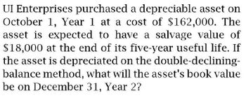 UI Enterprises purchased a depreciable asset on
October 1, Year 1 at a cost of $162,000. The
asset is expected to have a salvage value of
$18,000 at the end of its five-year useful life. If
the asset is depreciated on the double-declining-
balance method, what will the asset's book value
be on December 31, Year 2?